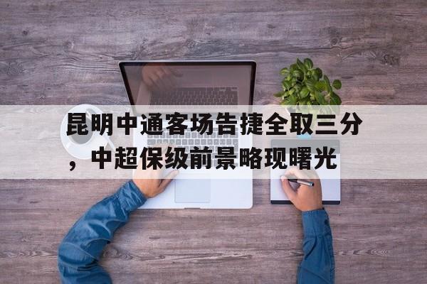 昆明中通客场告捷全取三分,中超保级前景略现曙光的简单介绍 昆明中通客场告捷全取三分,中超保级前景略现曙光的简单介绍